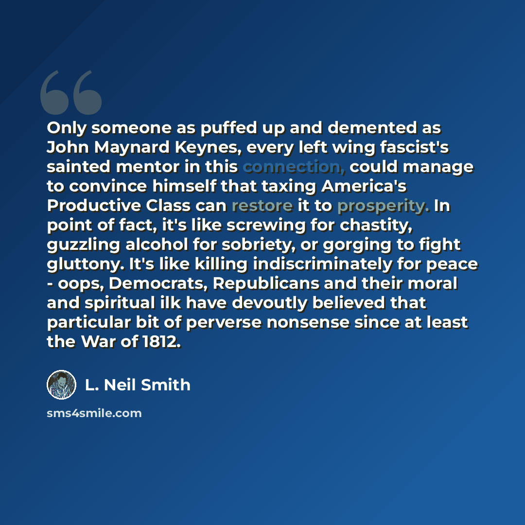 “Only someone as puffed up and demented as John Maynard Keynes, every left wing fascist's sainted mentor in this connection, could manage to convince himself that taxing America's Productive Class can restore it to prosperity. In point of fact, it's like screwing for chastity, guzzling alcohol for…” quote by L. Neil Smith