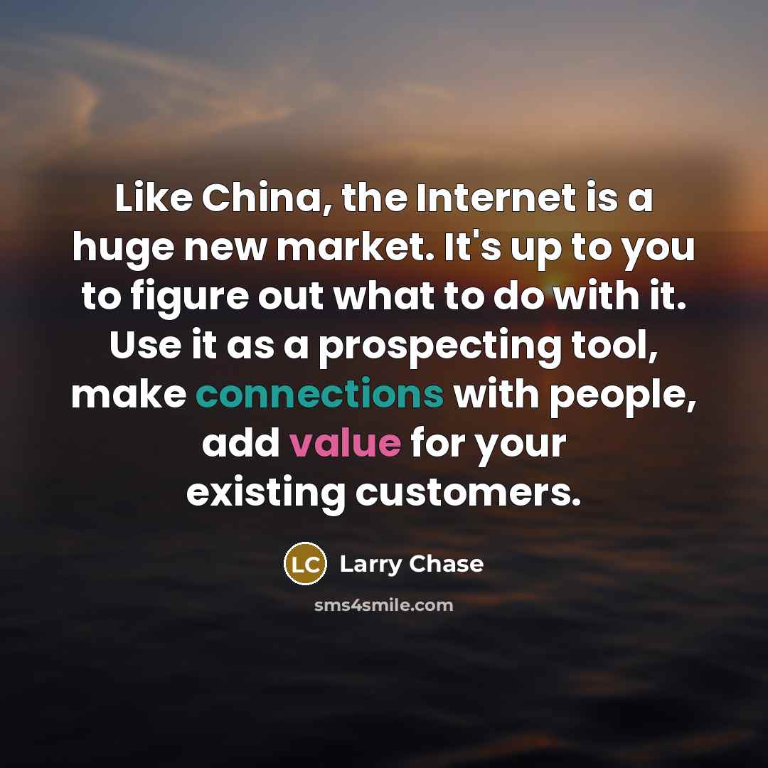“Like China, the Internet is a huge new market. It's up to you to figure out what to do with it. Use it as a prospecting tool, make connections with people, add value for your existing customers.” quote by Larry Chase