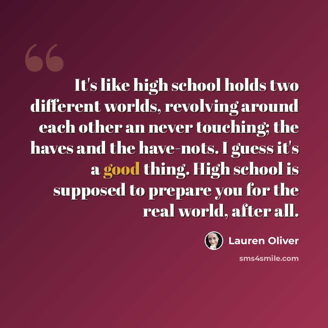 “It's like high school holds two different worlds, revolving around each other an never touching; the haves and the have-nots. I guess it's a good thing. High school is supposed to prepare you for the real world, after all.” quote by Lauren Oliver