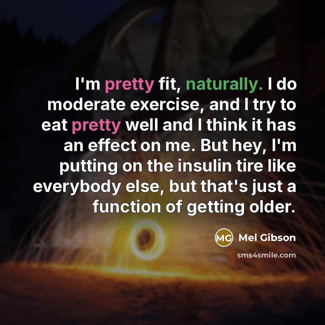 “I'm pretty fit, naturally. I do moderate exercise, and I try to eat pretty well and I think it has an effect on me. But hey, I'm putting on the insulin tire like everybody else, but that's just a function of getting older.” quote by Mel Gibson