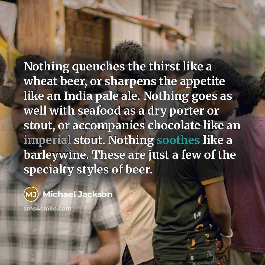 “Nothing quenches the thirst like a wheat beer, or sharpens the appetite like an India pale ale. Nothing goes as well with seafood as a dry porter or stout, or accompanies chocolate like an imperial stout. Nothing soothes like a barleywine. These are just a few of the specialty styles of beer.” quote by Michael Jackson