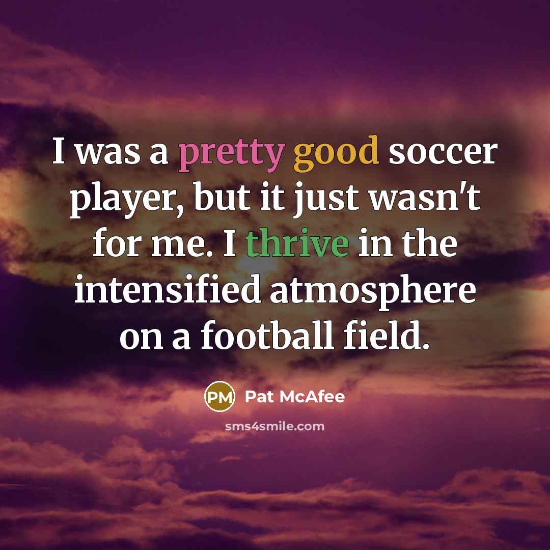 “I was a pretty good soccer player, but it just wasn't for me. I thrive in the intensified atmosphere on a football field.” quote by Pat McAfee