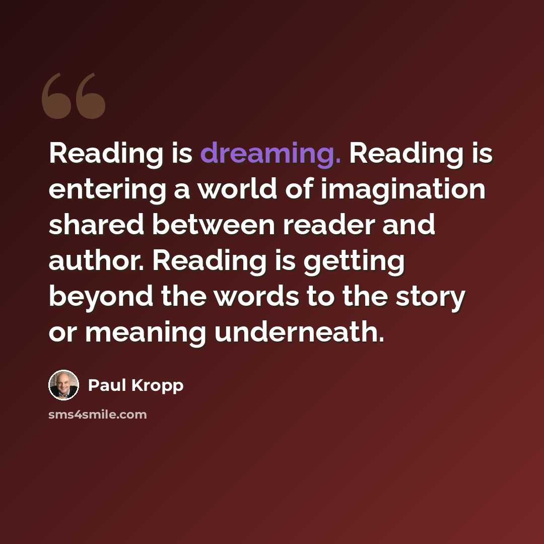 “Reading is dreaming. Reading is entering a world of imagination shared between reader and author. Reading is getting beyond the words to the story or meaning underneath.” quote by Paul Kropp