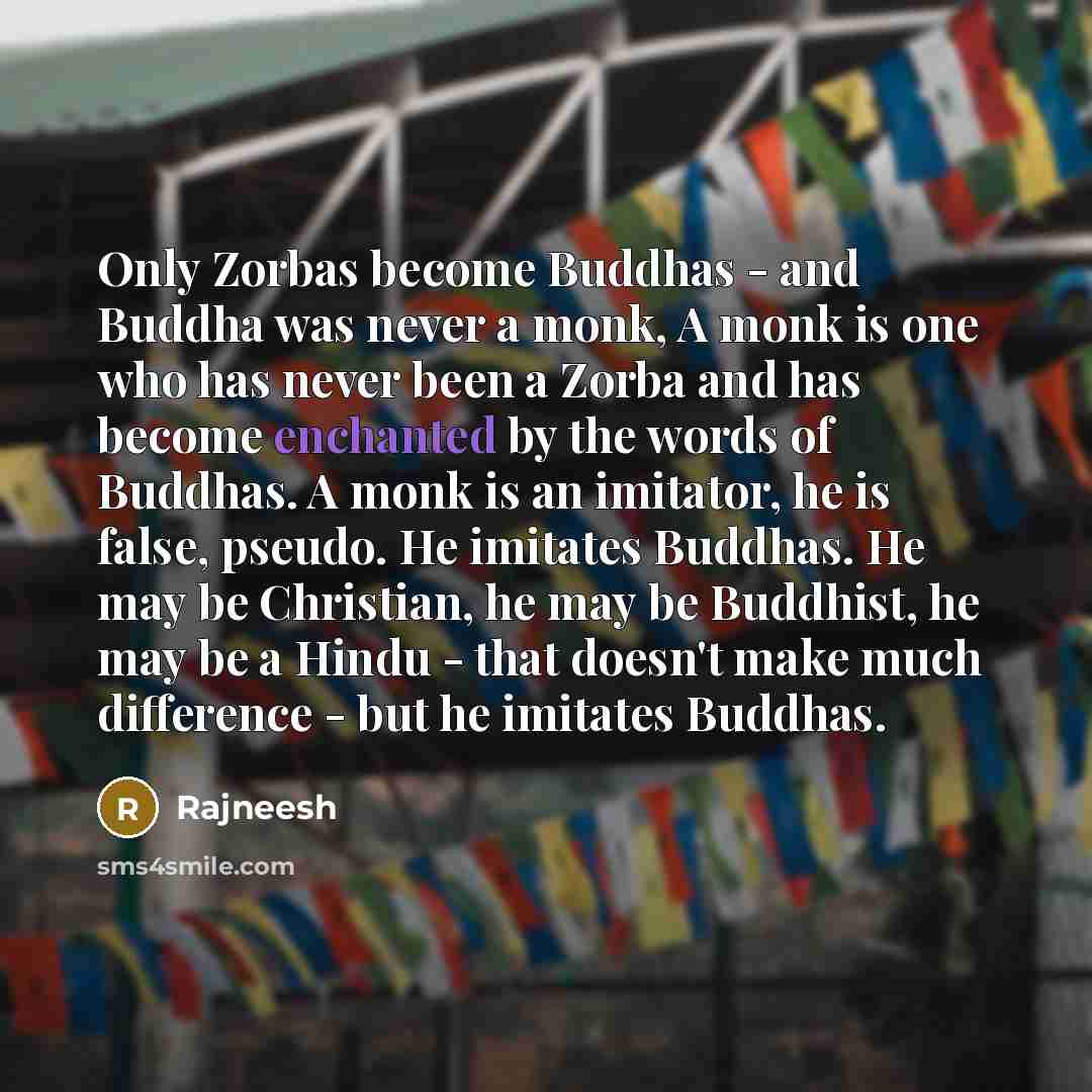“Only Zorbas become Buddhas - and Buddha was never a monk, A monk is one who has never been a Zorba and has become enchanted by the words of Buddhas. A monk is an imitator, he is false, pseudo. He imitates Buddhas. He may be Christian, he may be Buddhist, he may be a Hindu - that doesn't make much…” quote by Rajneesh