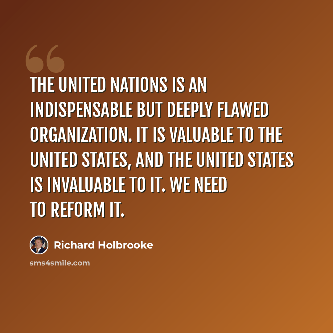 “The United Nations is an indispensable but deeply flawed organization. It is valuable to the United States, and the United States is invaluable to it. We need to reform it.” quote by Richard Holbrooke