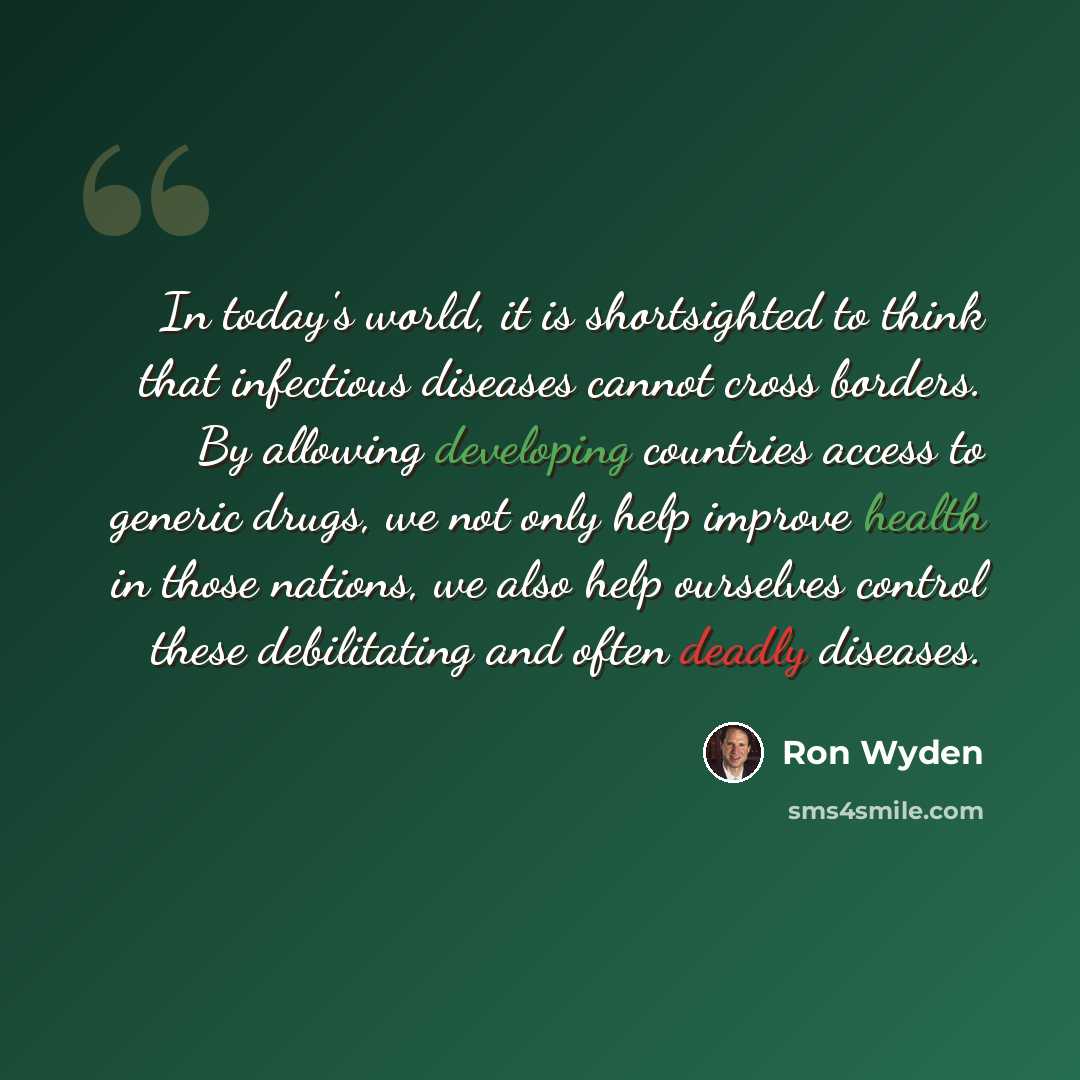 “In today's world, it is shortsighted to think that infectious diseases cannot cross borders. By allowing developing countries access to generic drugs, we not only help improve health in those nations, we also help ourselves control these debilitating and often deadly diseases.” quote by Ron Wyden