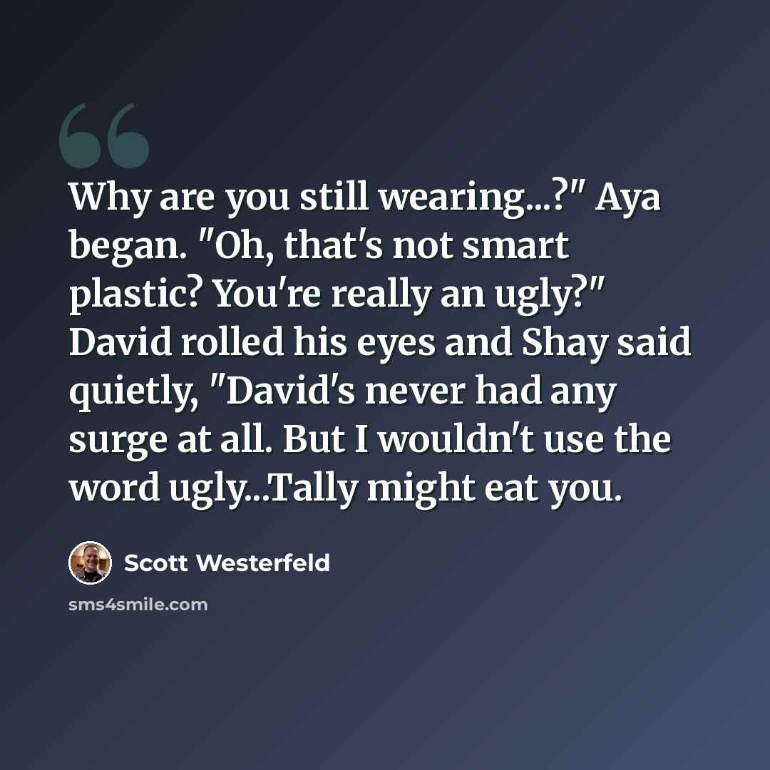 “Why are you still wearing...?" Aya began. "Oh, that's not smart plastic? You're really an ugly?" David rolled his eyes and Shay said quietly, "David's never had any surge at all. But I wouldn't use the word ugly...Tally might eat you.” quote by Scott Westerfeld