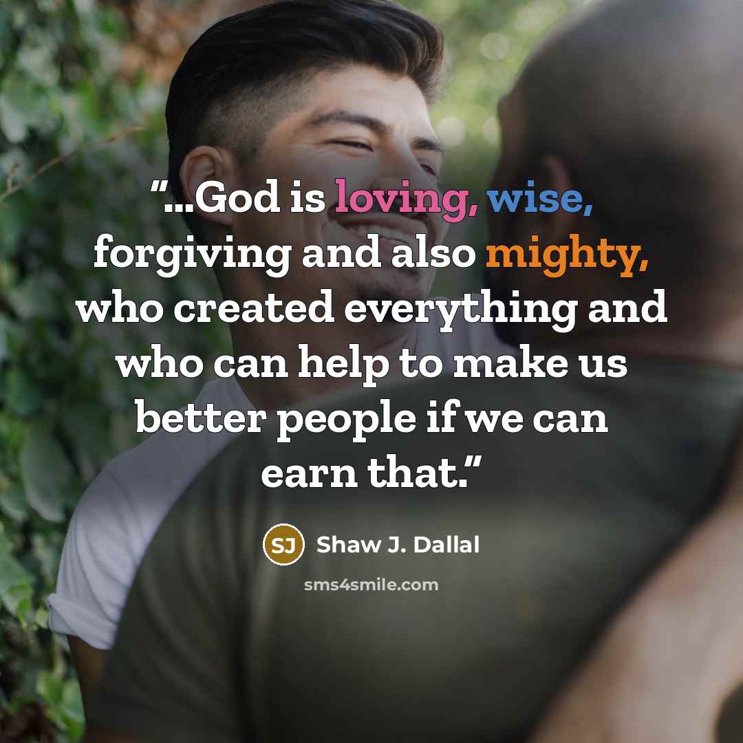 “…God is loving, wise, forgiving and also mighty, who created everything and who can help to make us better people if we can earn that.” quote by Shaw J. Dallal