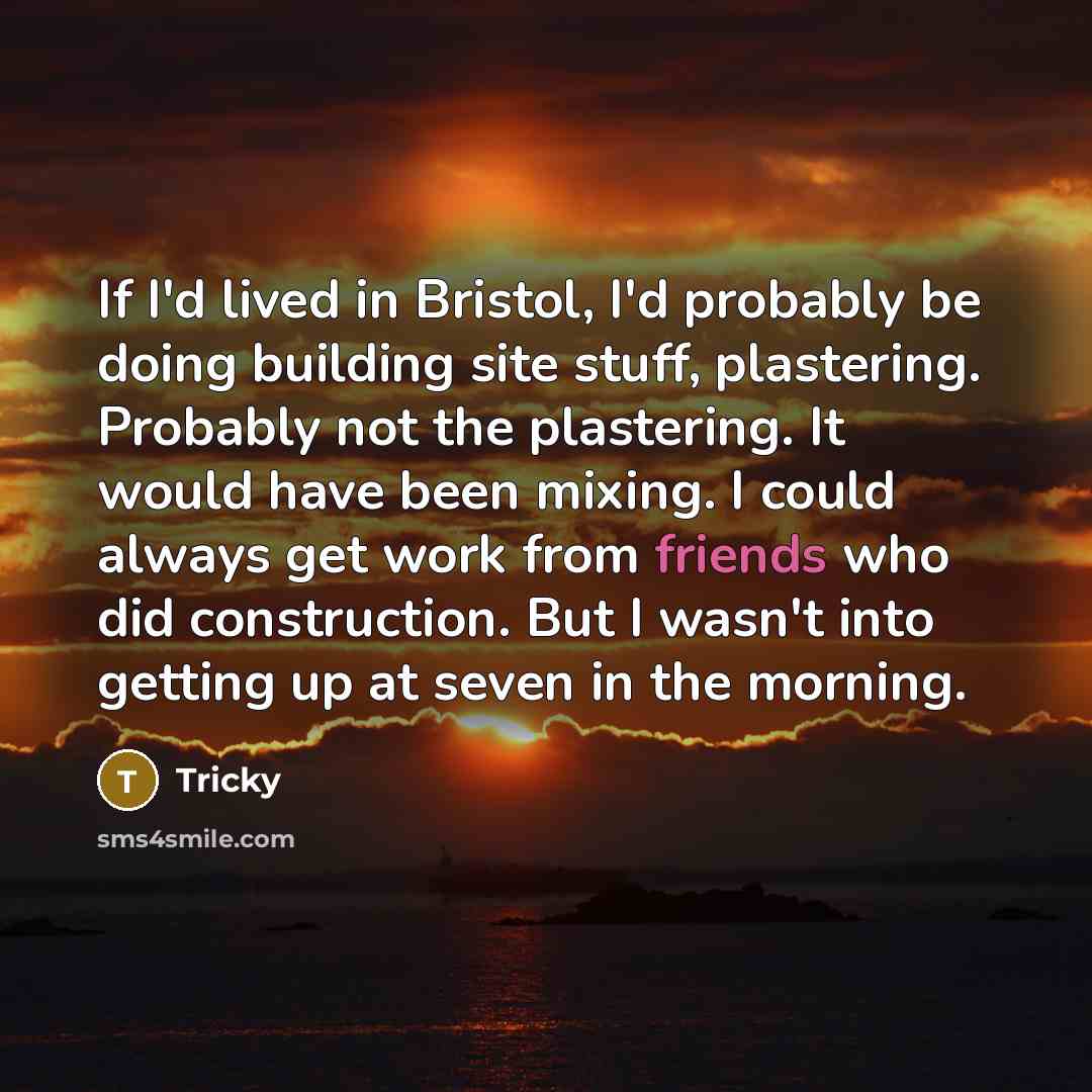 “If I'd lived in Bristol, I'd probably be doing building site stuff, plastering. Probably not the plastering. It would have been mixing. I could always get work from friends who did construction. But I wasn't into getting up at seven in the morning.” quote by Tricky