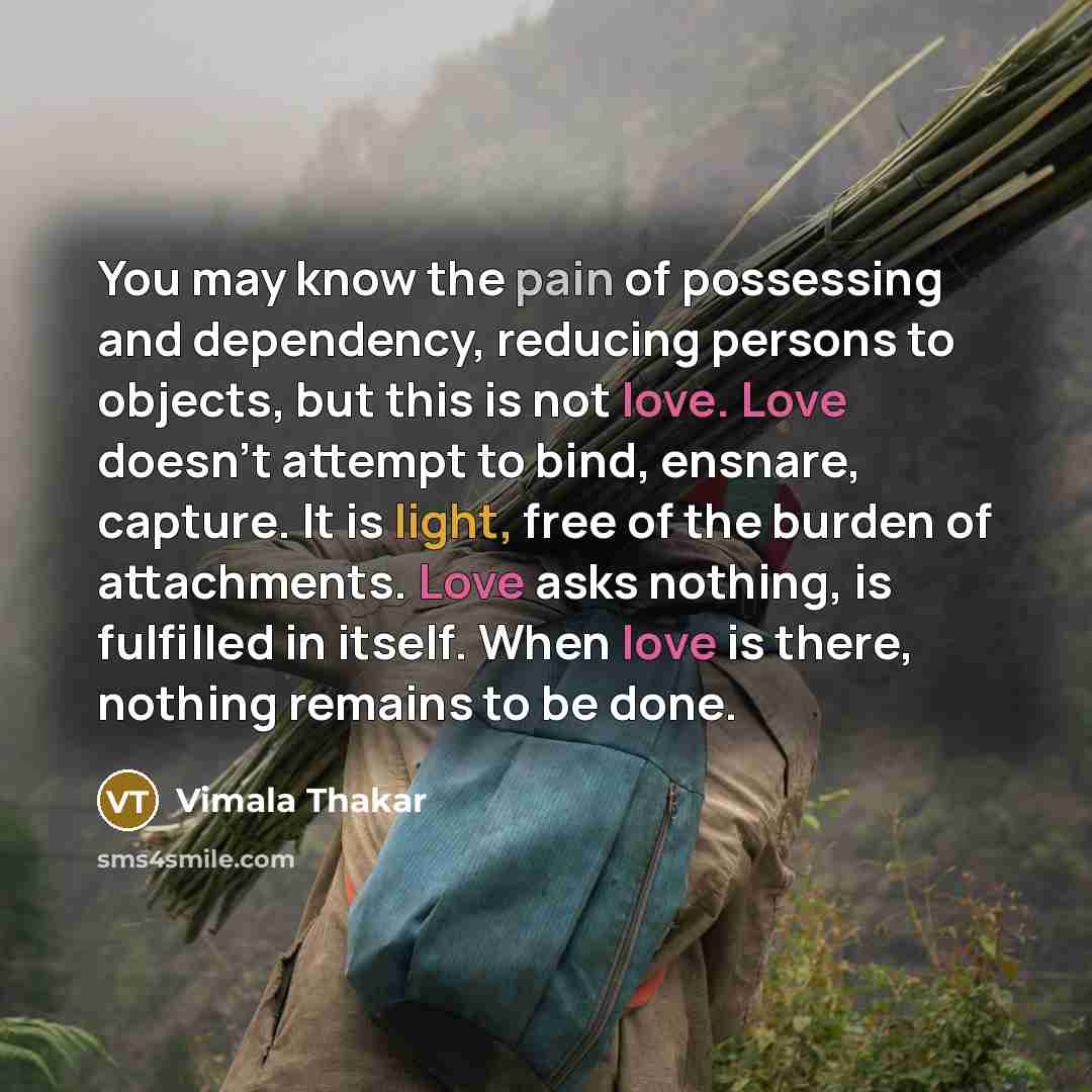 “You may know the pain of possessing and dependency, reducing persons to objects, but this is not love. Love doesn't attempt to bind, ensnare, capture. It is light, free of the burden of attachments. Love asks nothing, is fulfilled in itself. When love is there, nothing remains to be done.” quote by Vimala Thakar