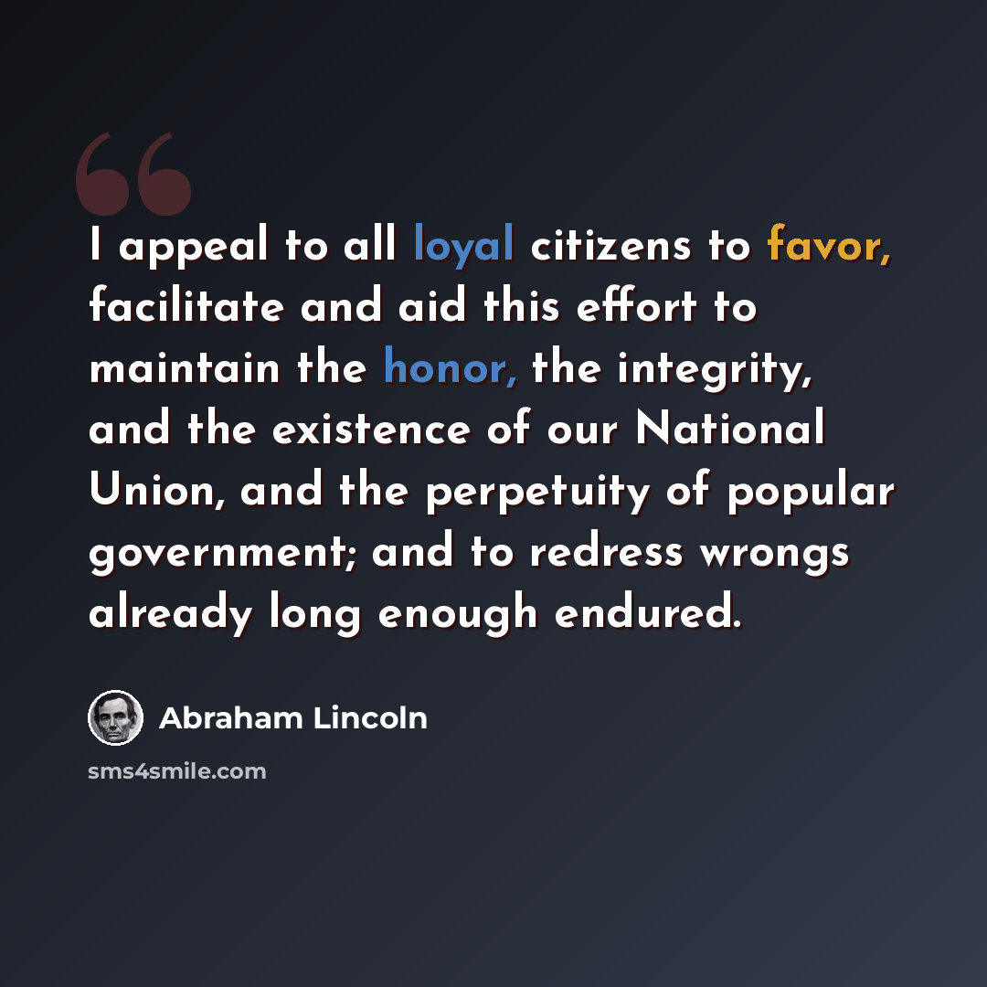 “I appeal to all loyal citizens to favor, facilitate and aid this effort to maintain the honor, the integrity, and the existence of our National Union, and the perpetuity of popular government; and to redress wrongs already long enough endured.” quote by Abraham Lincoln