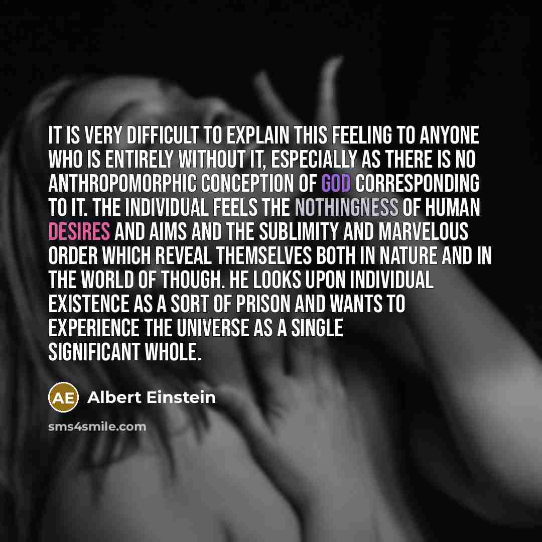 “It is very difficult to explain this feeling to anyone who is entirely without it, especially as there is no anthropomorphic conception of God corresponding to it. The individual feels the nothingness of human desires and aims and the sublimity and marvelous order which reveal themselves both in…” quote by Albert Einstein