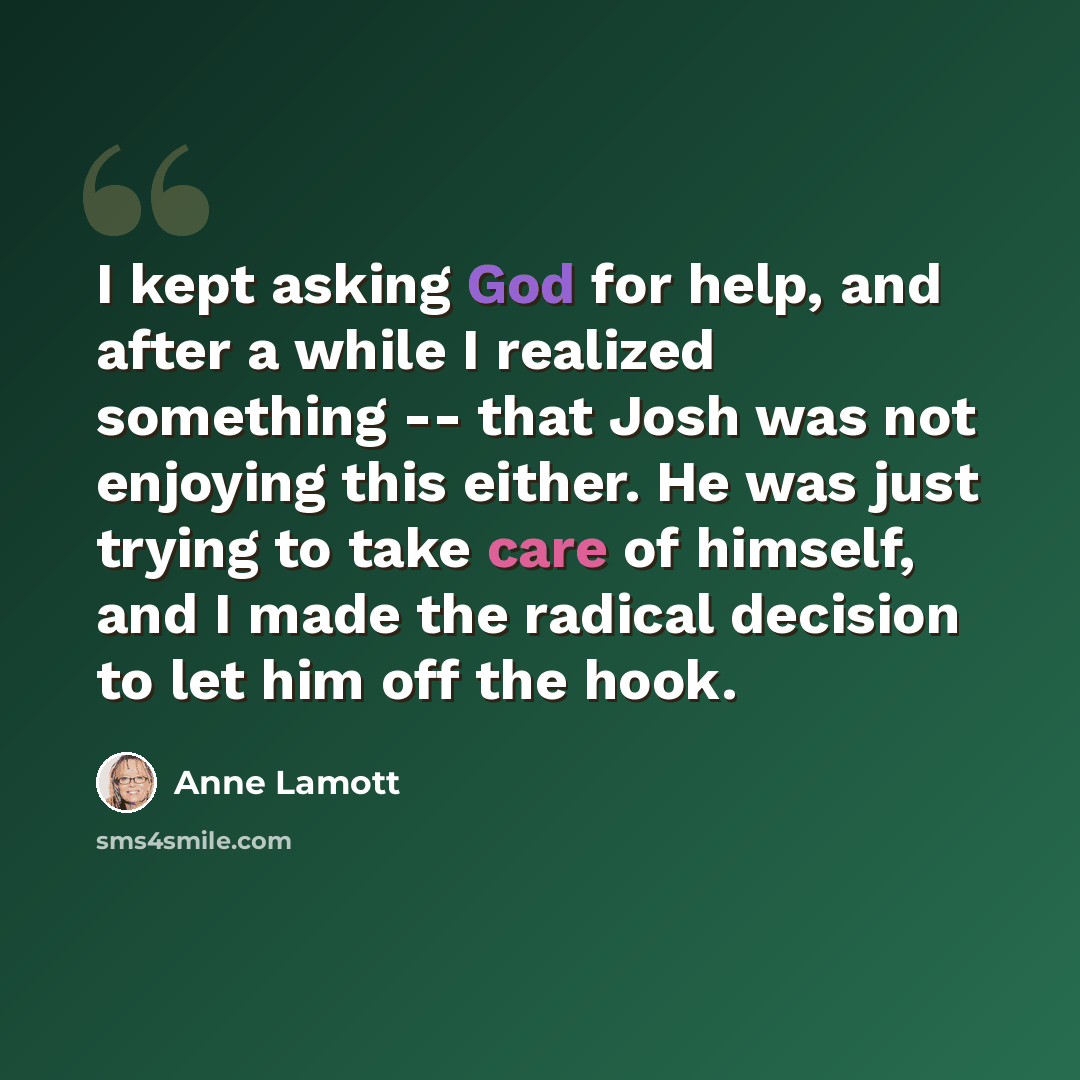 “I kept asking God for help, and after a while I realized something -- that Josh was not enjoying this either. He was just trying to take care of himself, and I made the radical decision to let him off the hook.” quote by Anne Lamott