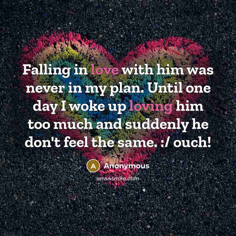 “Falling in love with him was never in my plan. Until one day I woke up loving him too much and suddenly he don't feel the same. :/ ouch!” quote by Anonymous