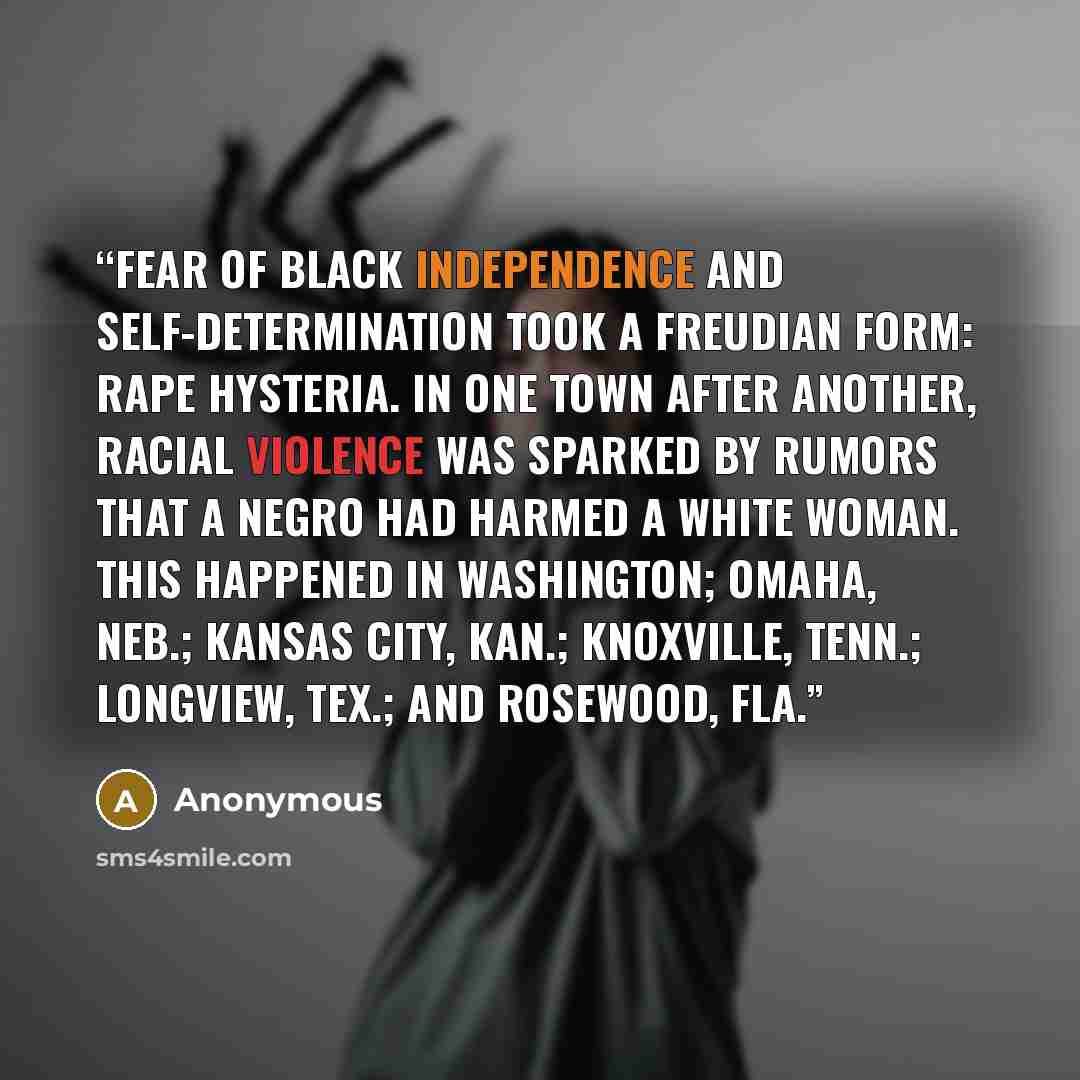 “Fear of black independence and self-determination took a Freudian form: rape hysteria. In one town after another, racial violence was sparked by rumors that a Negro had harmed a white woman. This happened in Washington; Omaha, Neb.; Kansas City, Kan.; Knoxville, Tenn.; Longview, Tex.; and…” quote by Anonymous