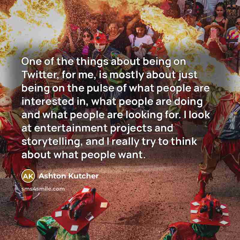 “One of the things about being on Twitter, for me, is mostly about just being on the pulse of what people are interested in, what people are doing and what people are looking for. I look at entertainment projects and storytelling, and I really try to think about what people want.” quote by Ashton Kutcher