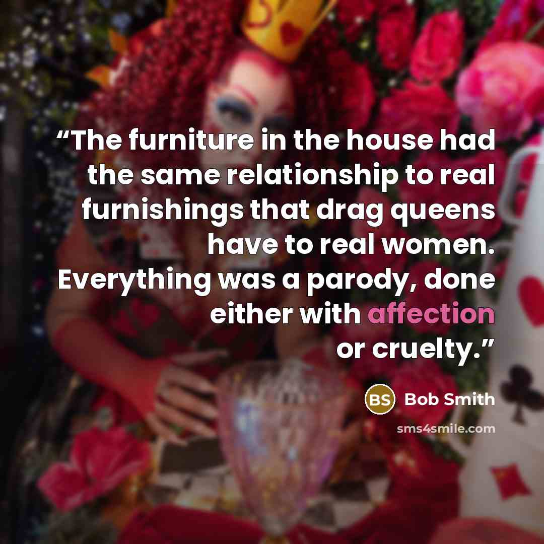 “The furniture in the house had the same relationship to real furnishings that drag queens have to real women. Everything was a parody, done either with affection or cruelty.” quote by Bob Smith