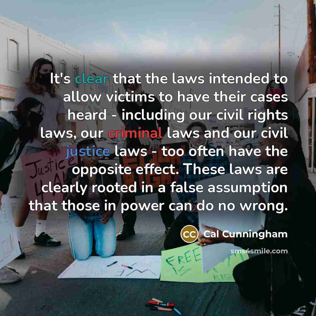“It's clear that the laws intended to allow victims to have their cases heard - including our civil rights laws, our criminal laws and our civil justice laws - too often have the opposite effect. These laws are clearly rooted in a false assumption that those in power can do no wrong.” quote by Cal Cunningham