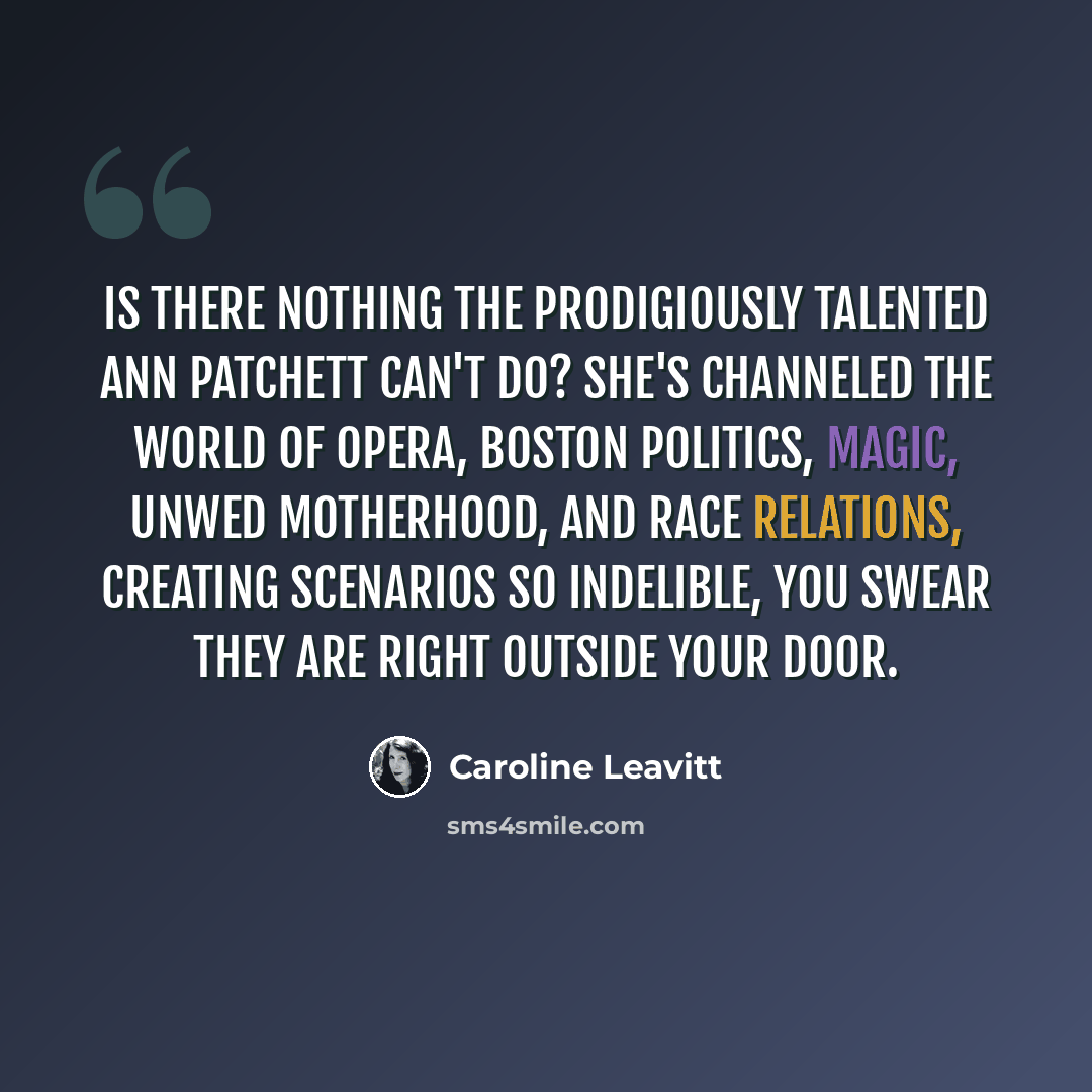 “Is there nothing the prodigiously talented Ann Patchett can't do? She's channeled the world of opera, Boston politics, magic, unwed motherhood, and race relations, creating scenarios so indelible, you swear they are right outside your door.” quote by Caroline Leavitt