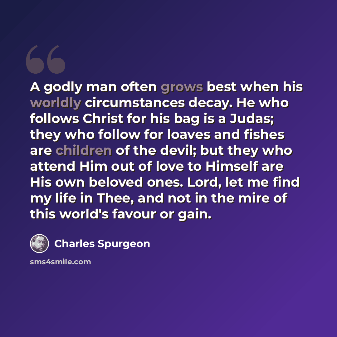 “A godly man often grows best when his worldly circumstances decay. He who follows Christ for his bag is a Judas; they who follow for loaves and fishes are children of the devil; but they who attend Him out of love to Himself are His own beloved ones. Lord, let me find my life in Thee, and not in…” quote by Charles Spurgeon