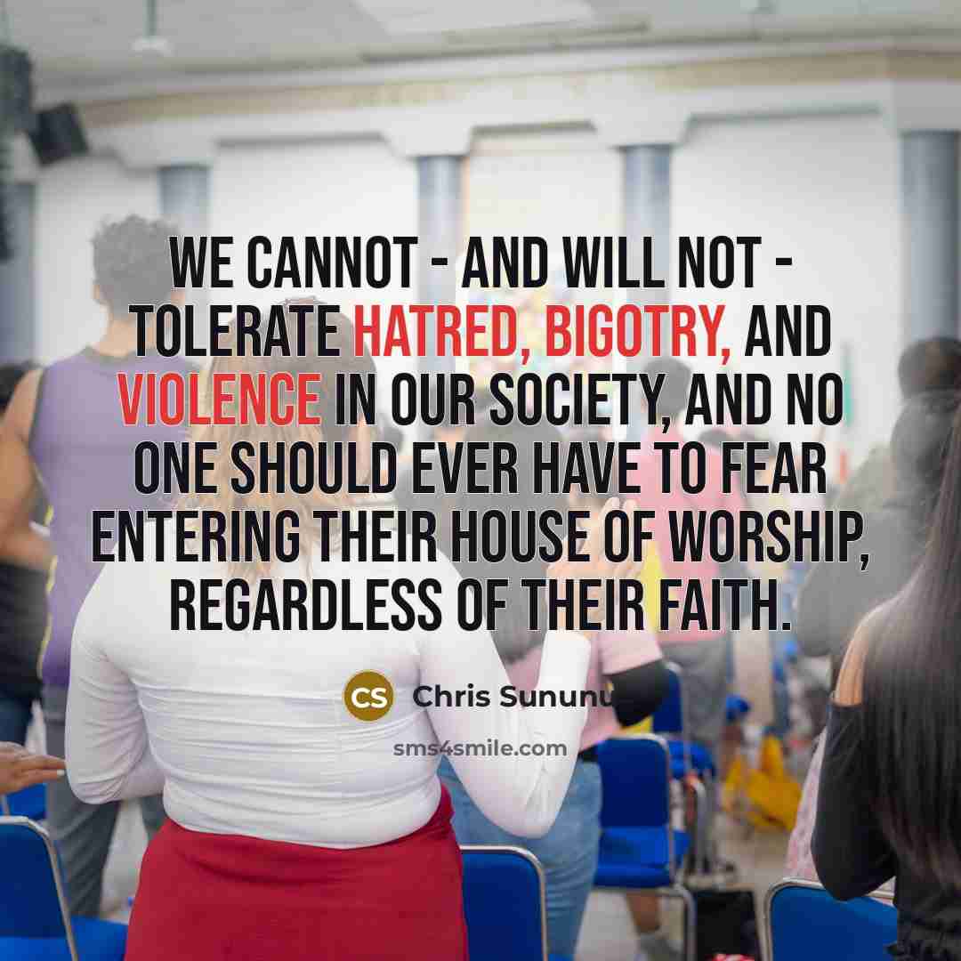 “We cannot - and will not - tolerate hatred, bigotry, and violence in our society, and no one should ever have to fear entering their house of worship, regardless of their faith.” quote by Chris Sununu