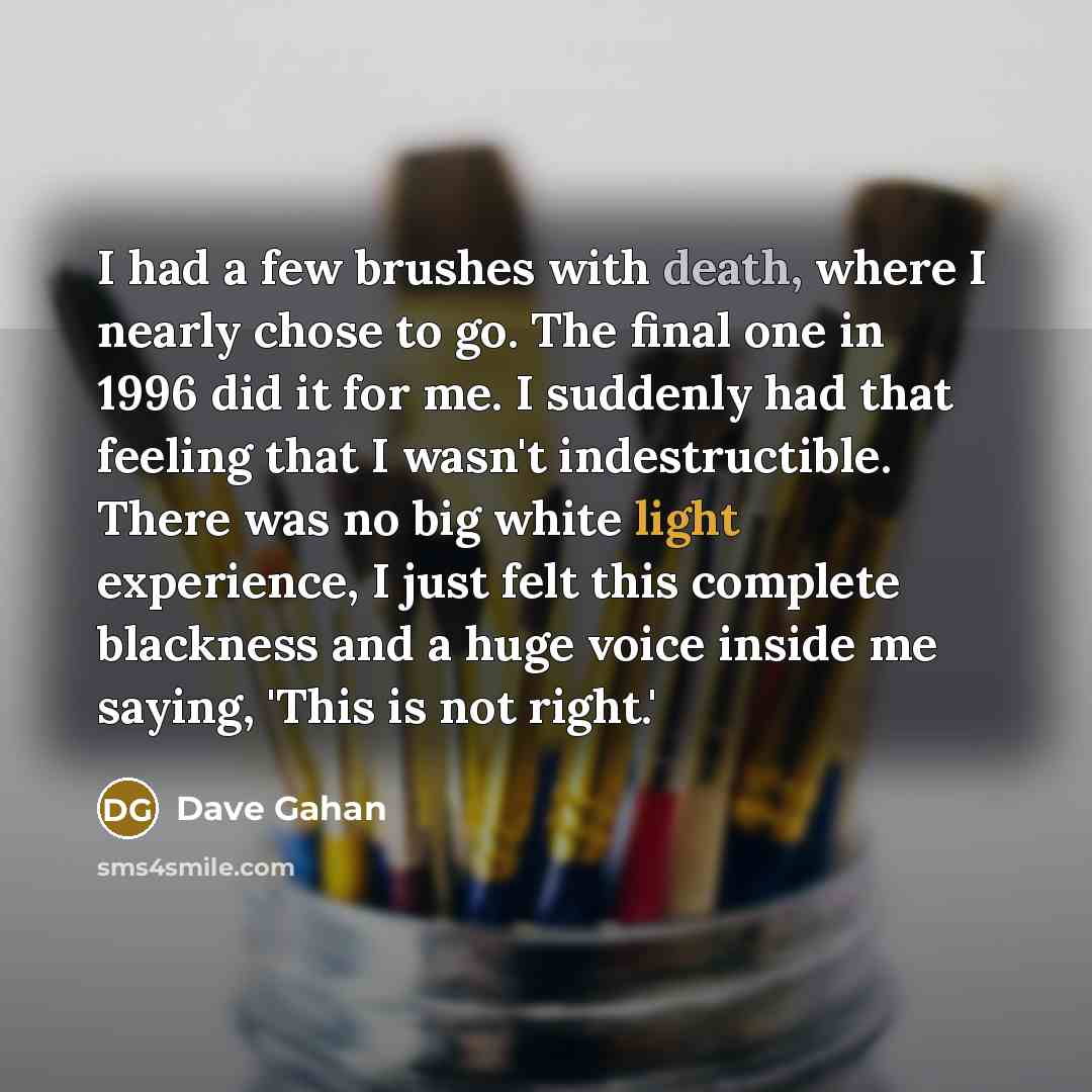 “I had a few brushes with death, where I nearly chose to go. The final one in 1996 did it for me. I suddenly had that feeling that I wasn't indestructible. There was no big white light experience, I just felt this complete blackness and a huge voice inside me saying, 'This is not right.'” quote by Dave Gahan