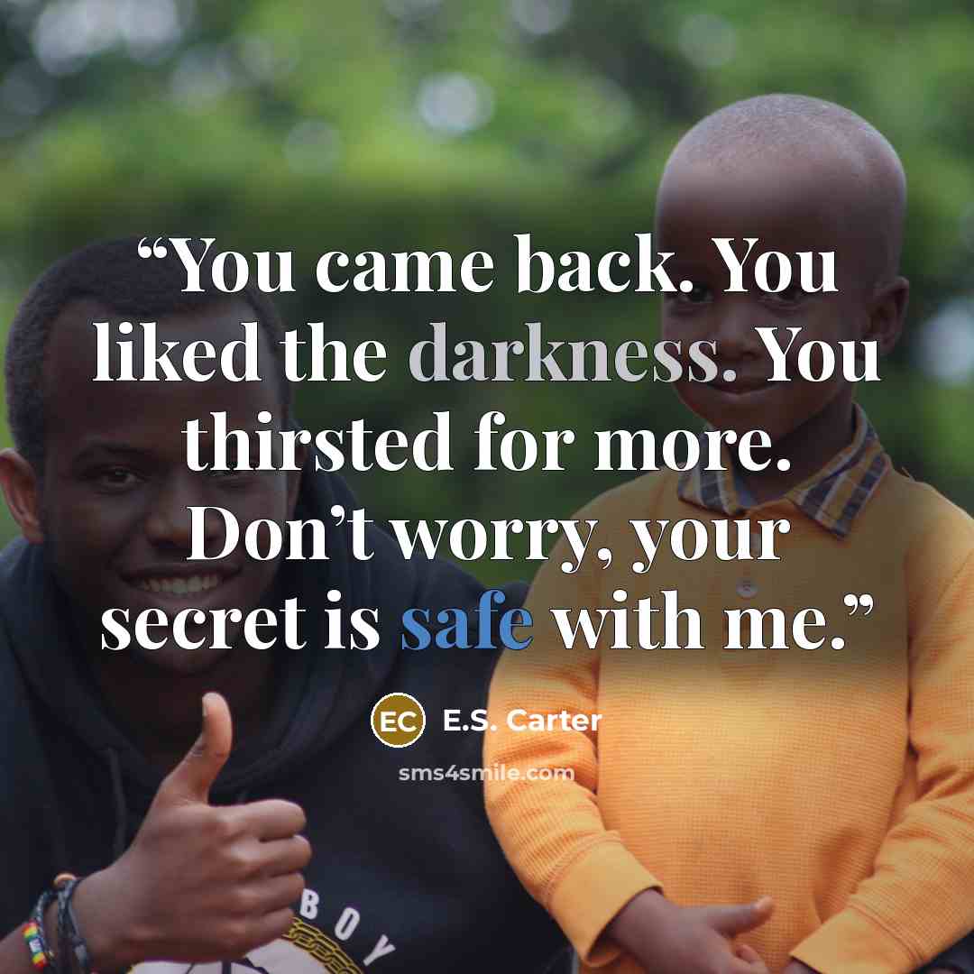 “You came back. You liked the darkness. You thirsted for more. Don’t worry, your secret is safe with me.” quote by E.S. Carter