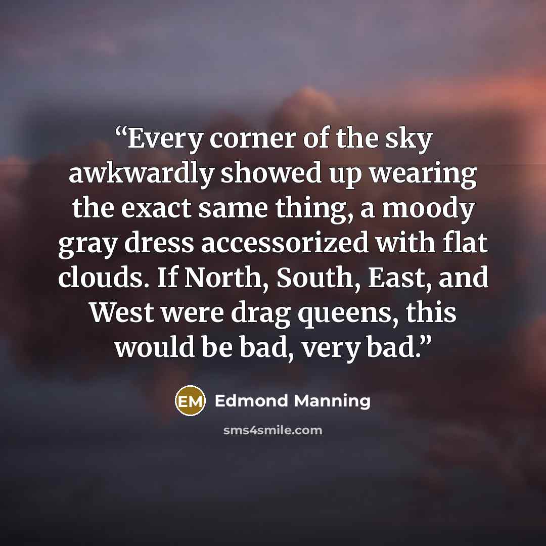 “Every corner of the sky awkwardly showed up wearing the exact same thing, a moody gray dress accessorized with flat clouds. If North, South, East, and West were drag queens, this would be bad, very bad.” quote by Edmond Manning