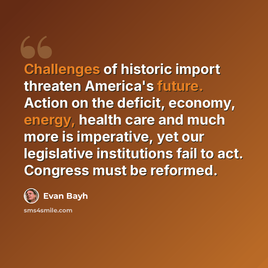 “Challenges of historic import threaten America's future. Action on the deficit, economy, energy, health care and much more is imperative, yet our legislative institutions fail to act. Congress must be reformed.” quote by Evan Bayh
