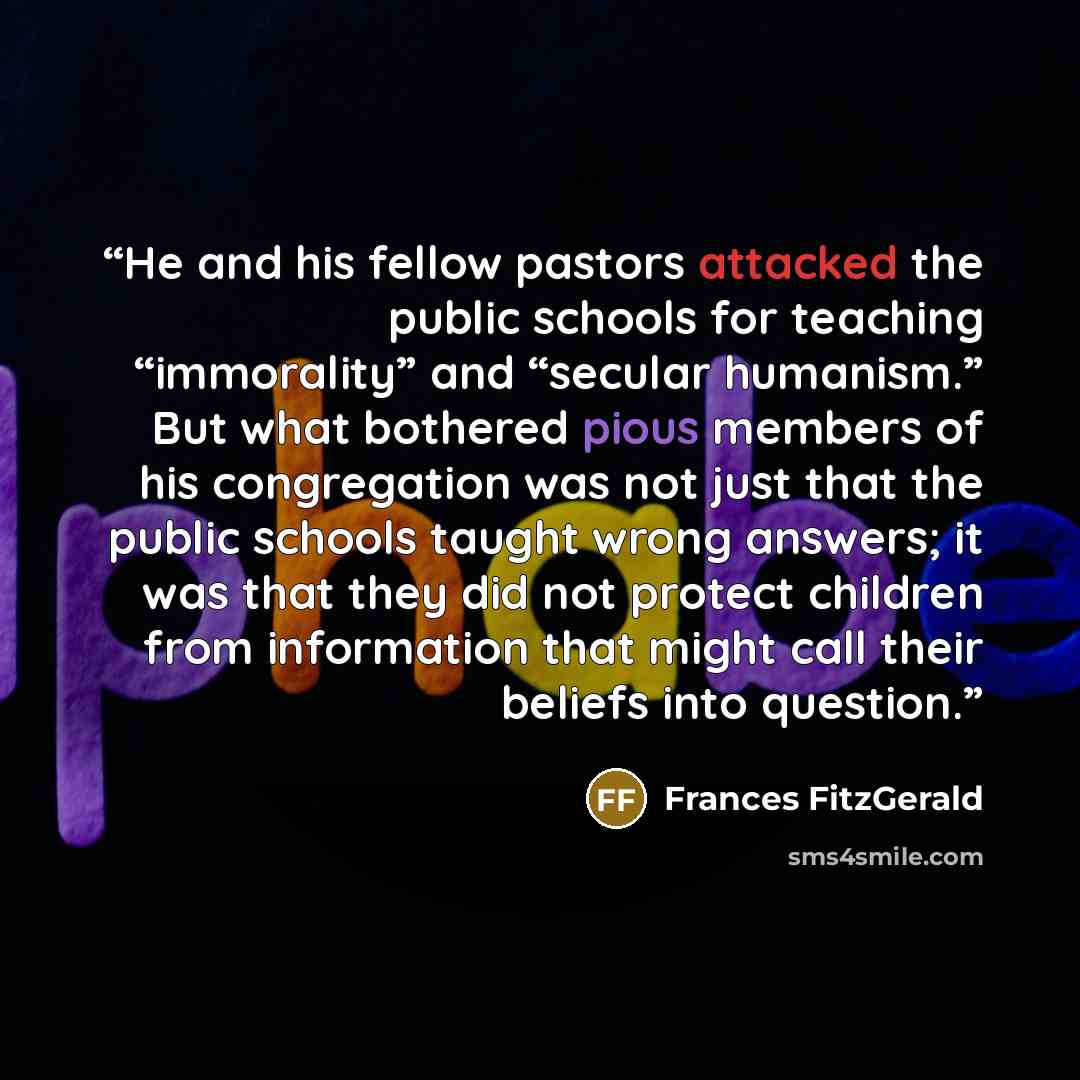 “He and his fellow pastors attacked the public schools for teaching “immorality” and “secular humanism.” But what bothered pious members of his congregation was not just that the public schools taught wrong answers; it was that they did not protect children from information that might call their…” quote by Frances FitzGerald