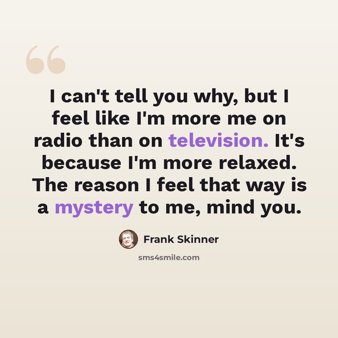 “I can't tell you why, but I feel like I'm more me on radio than on television. It's because I'm more relaxed. The reason I feel that way is a mystery to me, mind you.” quote by Frank Skinner