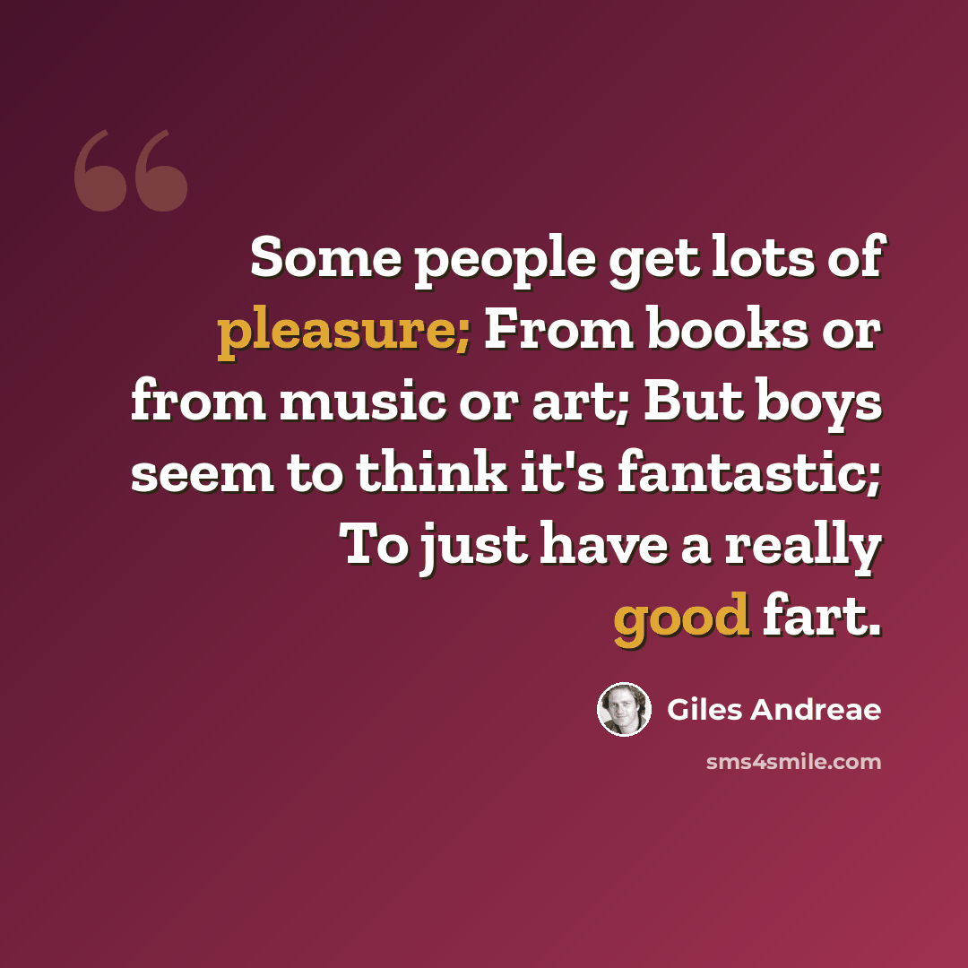 “Some people get lots of pleasure; From books or from music or art; But boys seem to think it's fantastic; To just have a really good fart.” quote by Giles Andreae