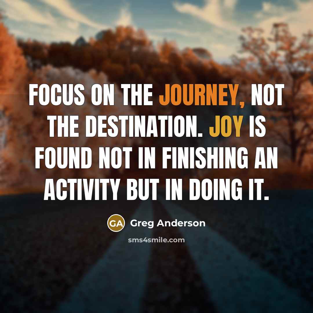 “Focus on the journey, not the destination. Joy is found not in finishing an activity but in doing it.” quote by Greg Anderson