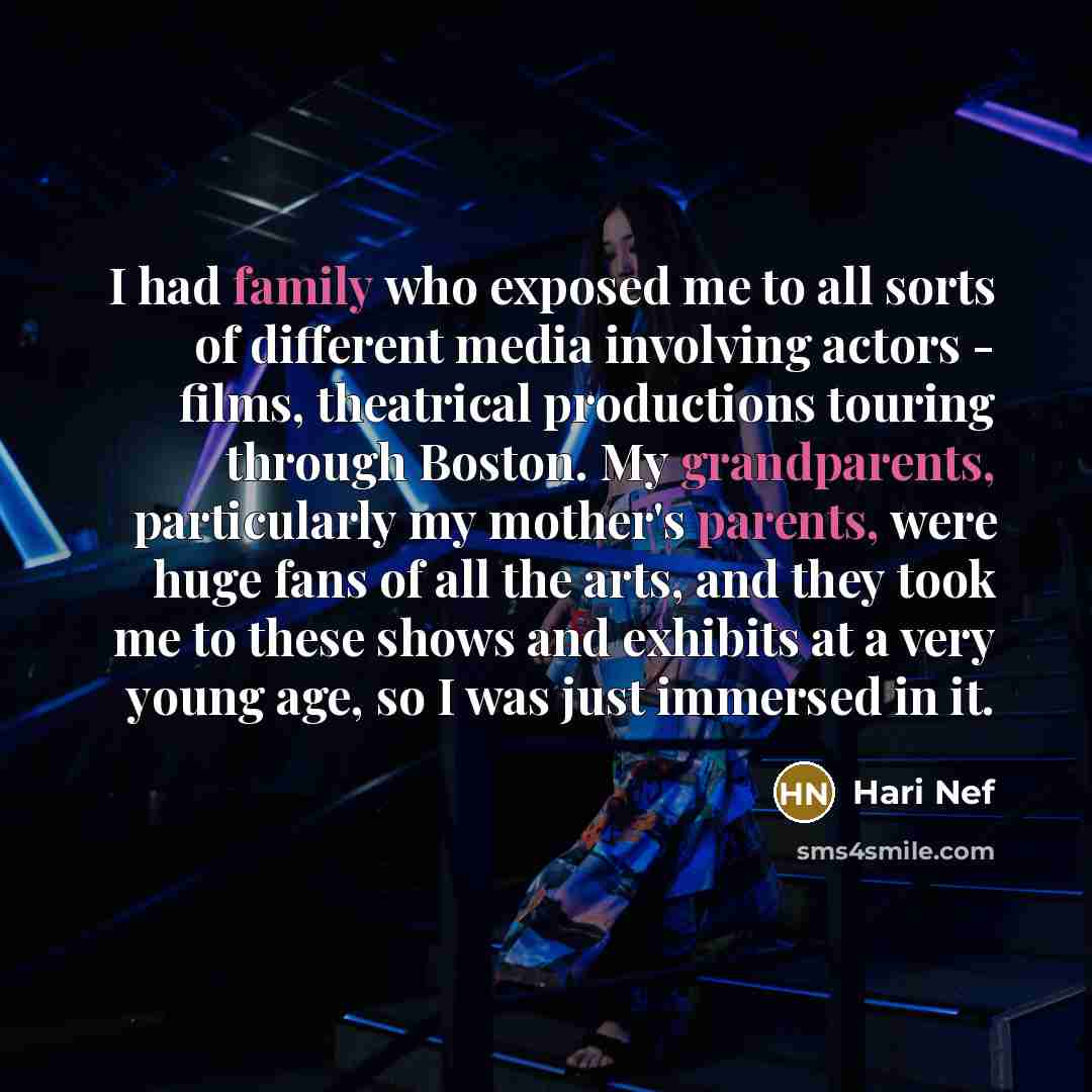 “I had family who exposed me to all sorts of different media involving actors - films, theatrical productions touring through Boston. My grandparents, particularly my mother's parents, were huge fans of all the arts, and they took me to these shows and exhibits at a very young age, so I was just…” quote by Hari Nef