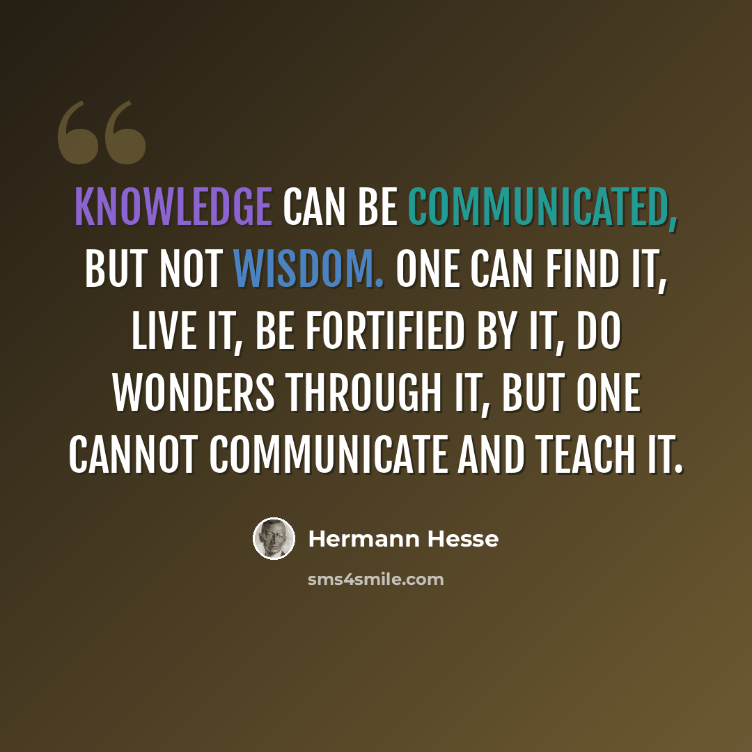“Knowledge can be communicated, but not wisdom. One can find it, live it, be fortified by it, do wonders through it, but one cannot communicate and teach it.” quote by Hermann Hesse