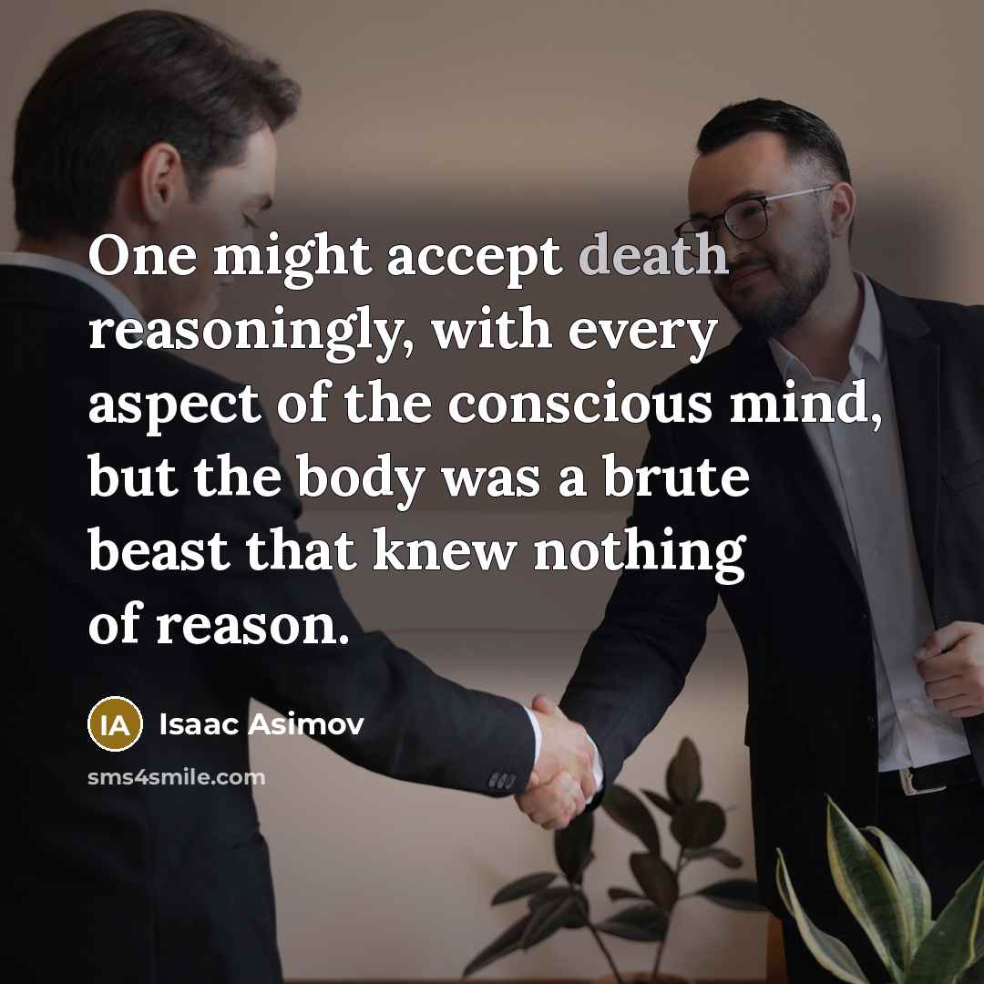 “One might accept death reasoningly, with every aspect of the conscious mind, but the body was a brute beast that knew nothing of reason.” quote by Isaac Asimov
