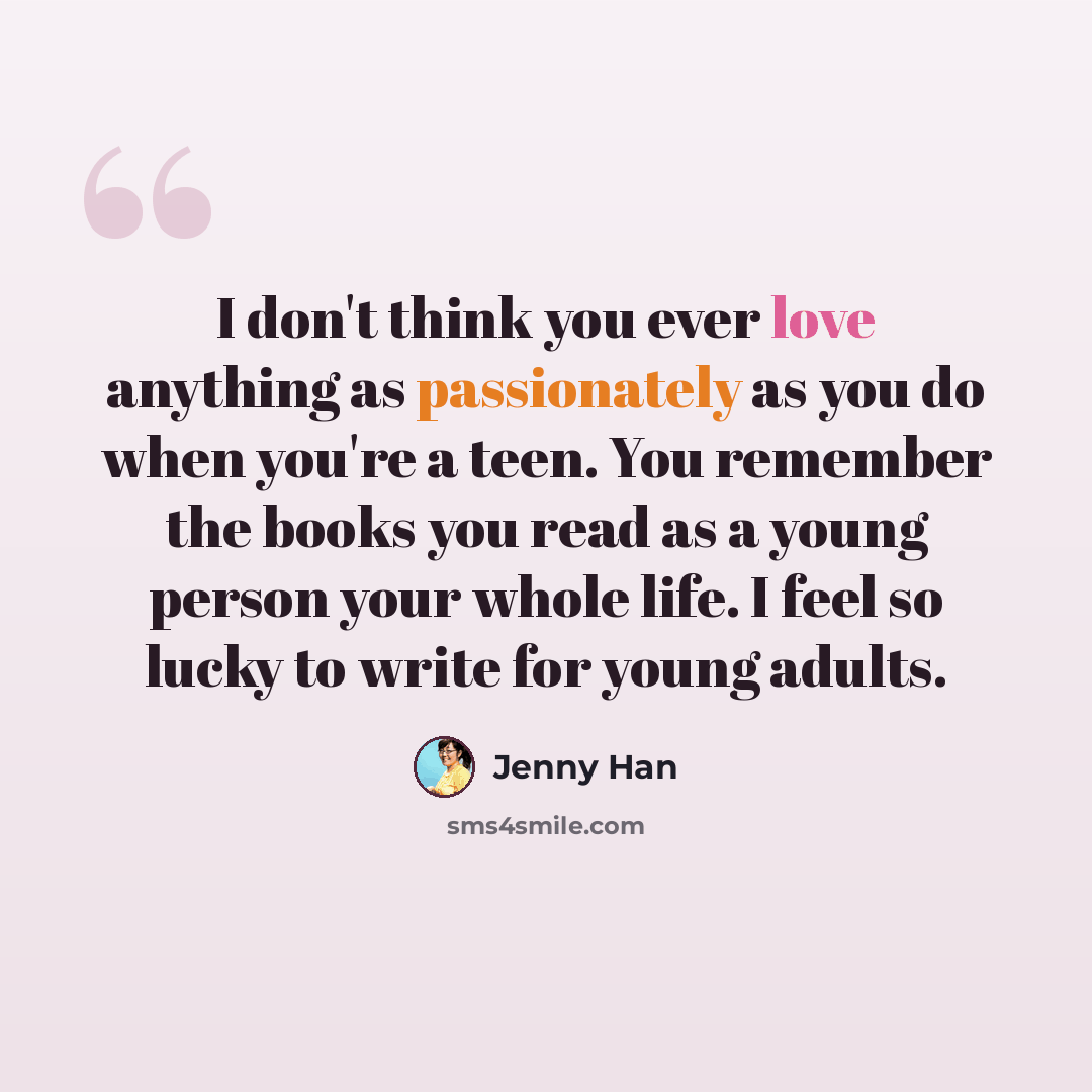 “I don't think you ever love anything as passionately as you do when you're a teen. You remember the books you read as a young person your whole life. I feel so lucky to write for young adults.” quote by Jenny Han