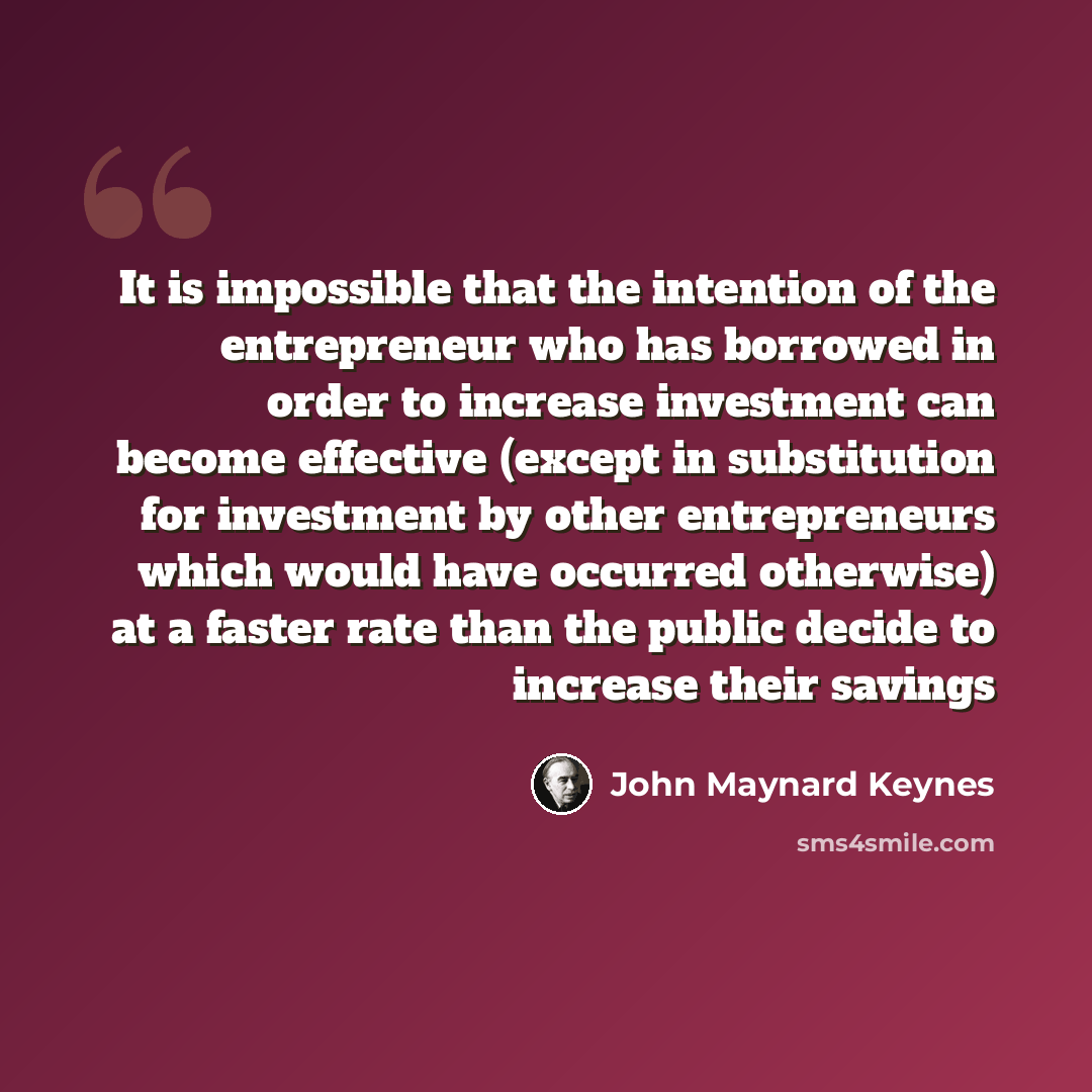 “It is impossible that the intention of the entrepreneur who has borrowed in order to increase investment can become effective (except in substitution for investment by other entrepreneurs which would have occurred otherwise) at a faster rate than the public decide to increase their savings” quote by John Maynard Keynes