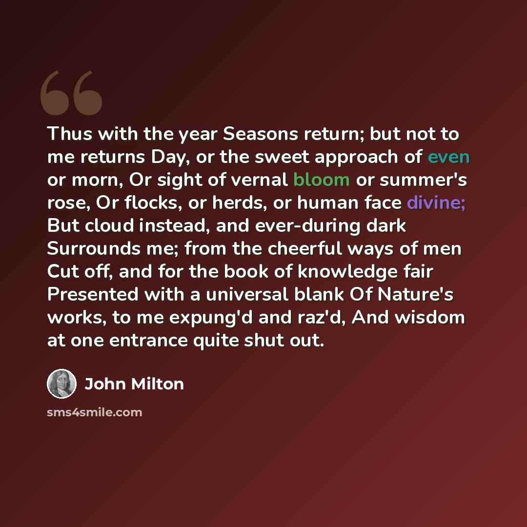 “Thus with the year Seasons return; but not to me returns Day, or the sweet approach of even or morn, Or sight of vernal bloom or summer's rose, Or flocks, or herds, or human face divine; But cloud instead, and ever-during dark Surrounds me; from the cheerful ways of men Cut off, and for the book…” quote by John Milton