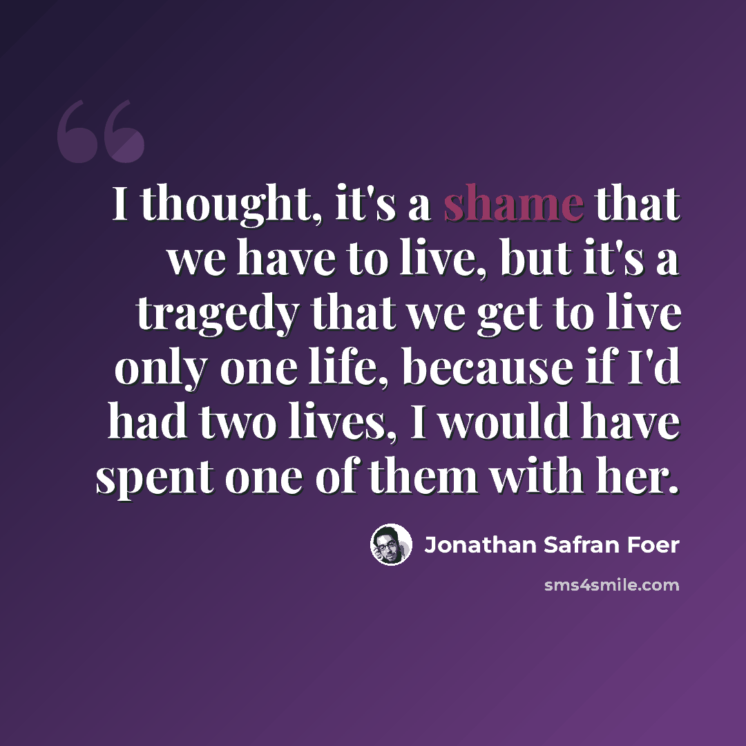 “I thought, it's a shame that we have to live, but it's a tragedy that we get to live only one life, because if I'd had two lives, I would have spent one of them with her.” quote by Jonathan Safran Foer