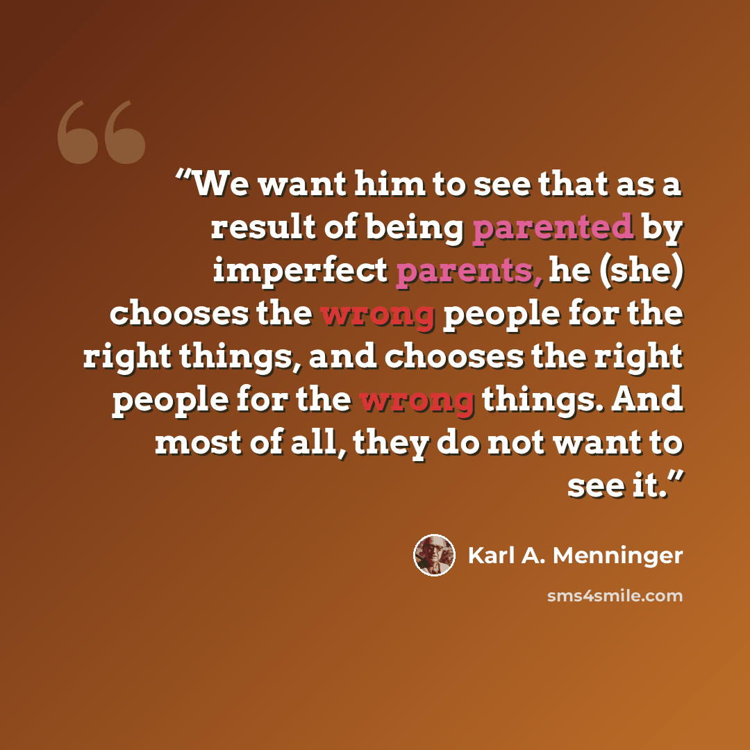 “We want him to see that as a result of being parented by imperfect parents, he (she) chooses the wrong people for the right things, and chooses the right people for the wrong things. And most of all, they do not want to see it.” quote by Karl A. Menninger