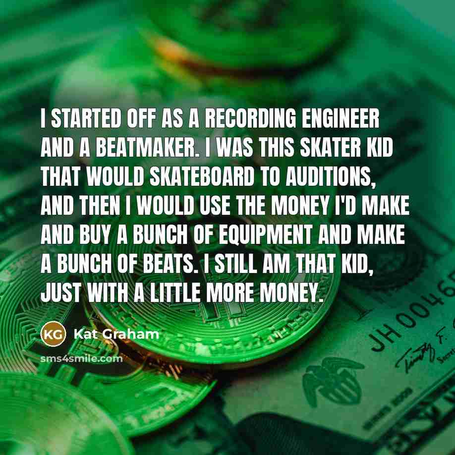 “I started off as a recording engineer and a beatmaker. I was this skater kid that would skateboard to auditions, and then I would use the money I'd make and buy a bunch of equipment and make a bunch of beats. I still am that kid, just with a little more money.” quote by Kat Graham
