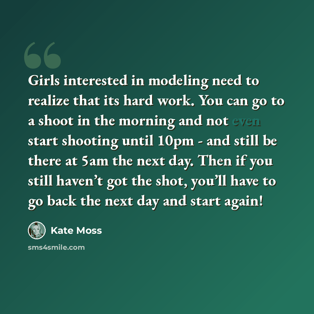 “Girls interested in modeling need to realize that its hard work. You can go to a shoot in the morning and not even start shooting until 10pm - and still be there at 5am the next day. Then if you still haven’t got the shot, you’ll have to go back the next day and start again!” quote by Kate Moss
