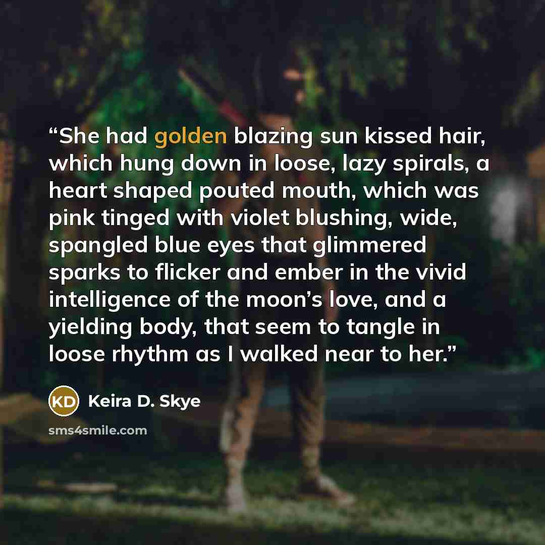 “She had golden blazing sun kissed hair, which hung down in loose, lazy spirals, a heart shaped pouted mouth, which was pink tinged with violet blushing, wide, spangled blue eyes that glimmered sparks to flicker and ember in the vivid intelligence of the moon’s love, and a yielding body, that seem…” quote by Keira D. Skye