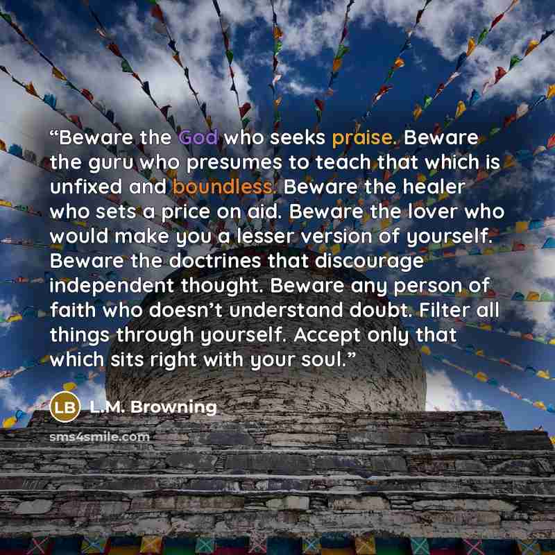 “Beware the God who seeks praise. Beware the guru who presumes to teach that which is unfixed and boundless. Beware the healer who sets a price on aid. Beware the lover who would make you a lesser version of yourself. Beware the doctrines that discourage independent thought. Beware any person of…” quote by L.M. Browning