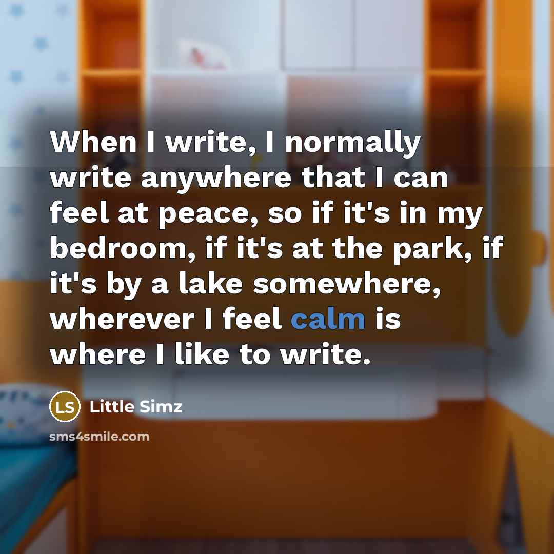 “When I write, I normally write anywhere that I can feel at peace, so if it's in my bedroom, if it's at the park, if it's by a lake somewhere, wherever I feel calm is where I like to write.” quote by Little Simz