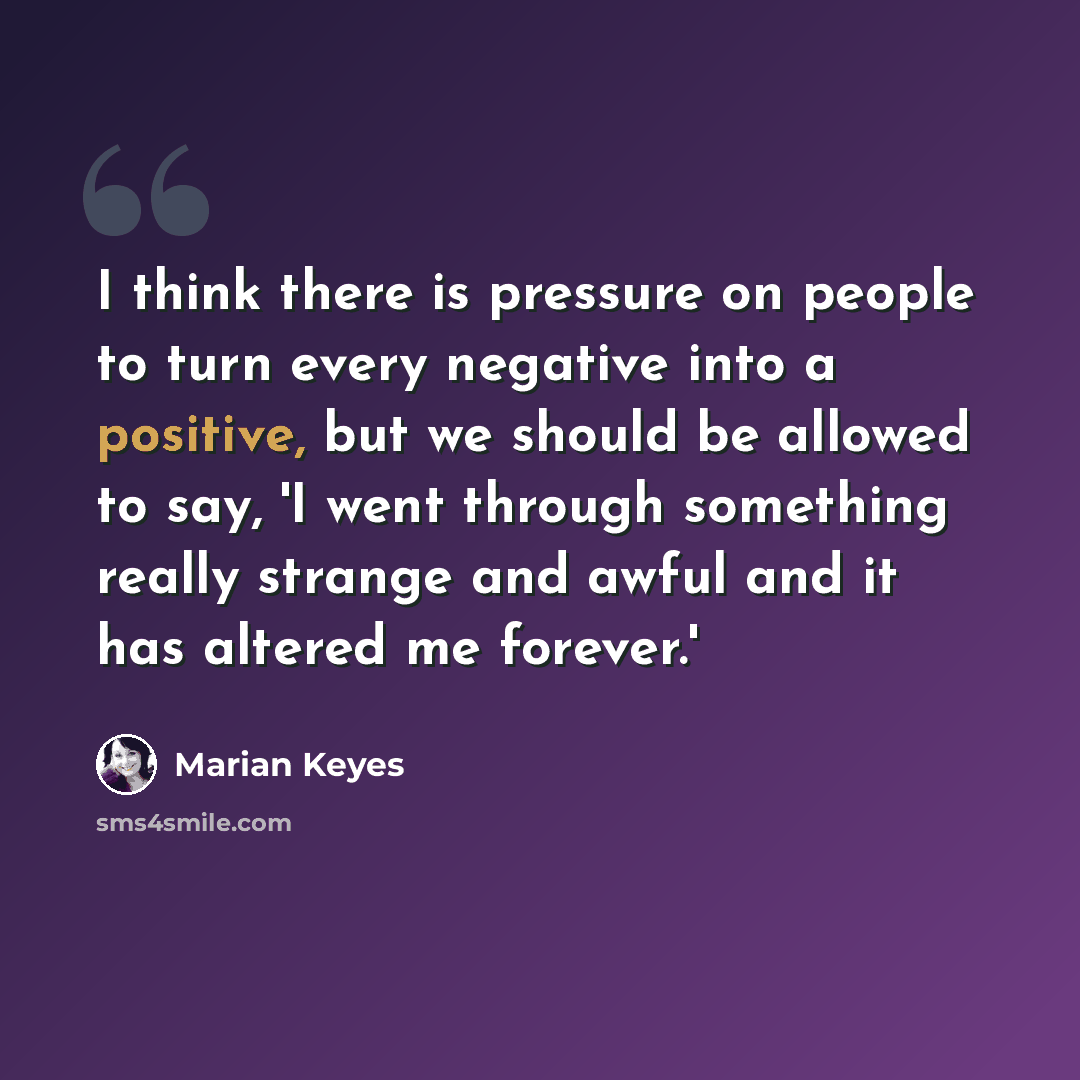 “I think there is pressure on people to turn every negative into a positive, but we should be allowed to say, 'I went through something really strange and awful and it has altered me forever.'” quote by Marian Keyes