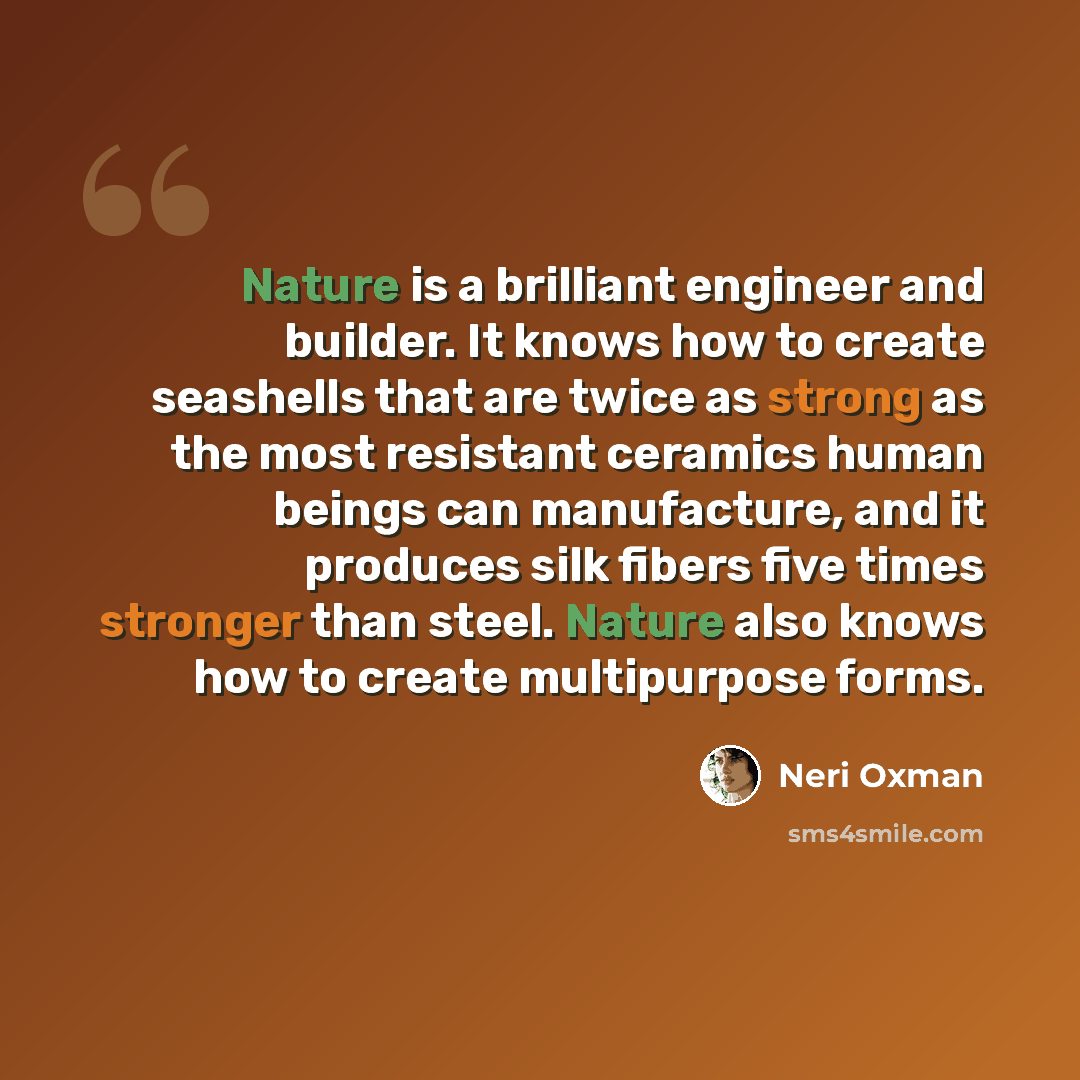 “Nature is a brilliant engineer and builder. It knows how to create seashells that are twice as strong as the most resistant ceramics human beings can manufacture, and it produces silk fibers five times stronger than steel. Nature also knows how to create multipurpose forms.” quote by Neri Oxman