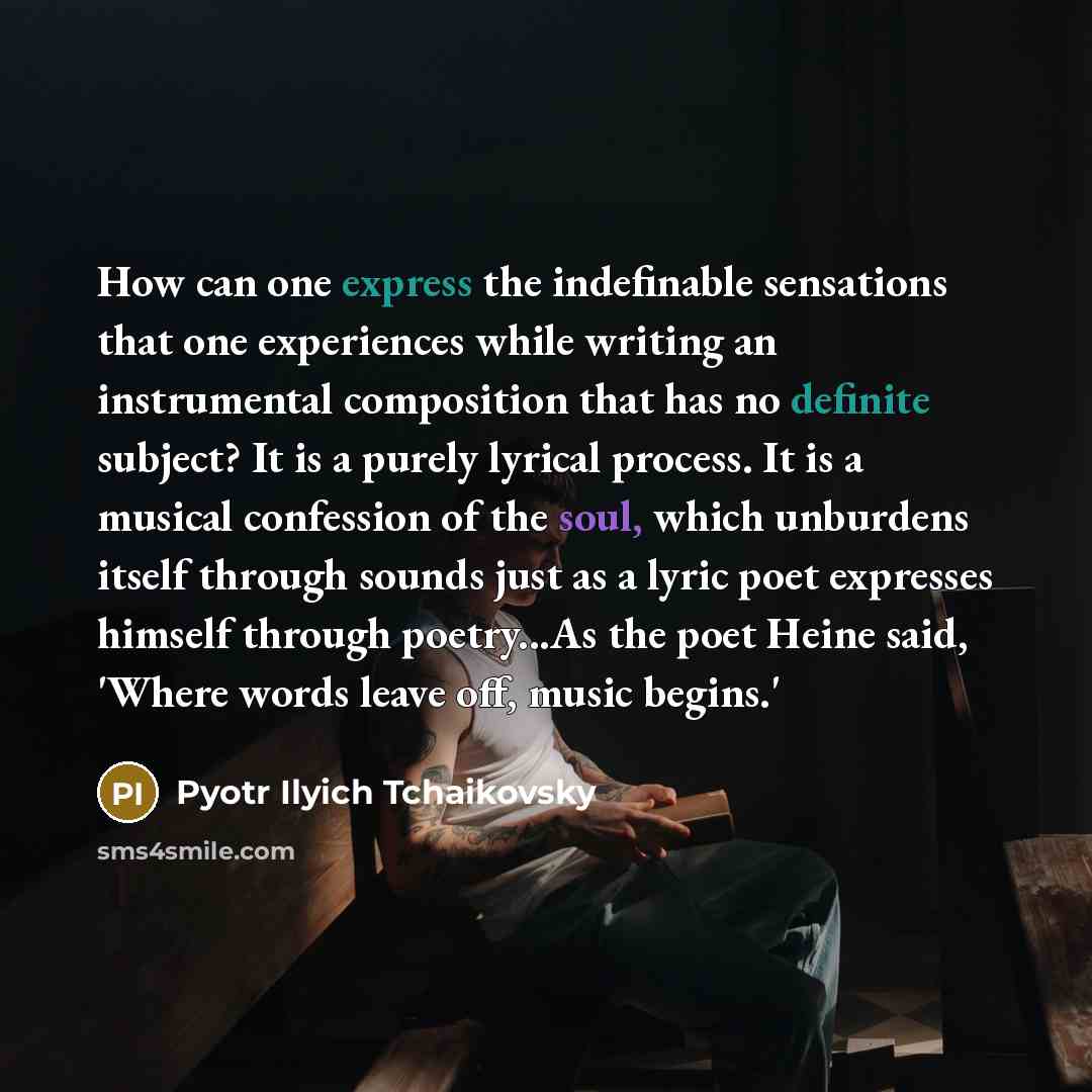 “How can one express the indefinable sensations that one experiences while writing an instrumental composition that has no definite subject? It is a purely lyrical process. It is a musical confession of the soul, which unburdens itself through sounds just as a lyric poet expresses himself through…” quote by Pyotr Ilyich Tchaikovsky
