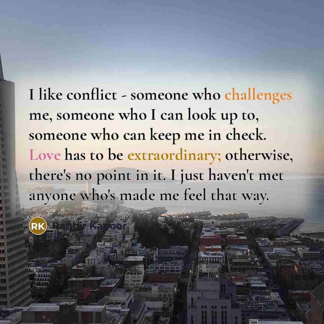 “I like conflict - someone who challenges me, someone who I can look up to, someone who can keep me in check. Love has to be extraordinary; otherwise, there's no point in it. I just haven't met anyone who's made me feel that way.” quote by Ranbir Kapoor